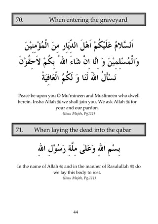 70.

When entering the graveyard

Peace be upon you O Mu’mineen and Muslimeen who dwell
herein. Insha Allah we shall join you. We ask Allah for
your and our pardon.
(Ibnu Majah, Pg111)

71.

When laying the dead into the qabar

In the name of Allah and in the manner of Rasulullah j do
we lay this body to rest.
(Ibnu Majah, Pg.111)

44

 