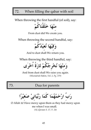 72.

When filling the qabar with soil

When throwing the first handful (of soil), say:

From dust did We create you.

When throwing the second handful, say:

And to dust shall We return you.

When throwing the third handful, say:

And from dust shall We raise you again.
(Mustadrak Hakim, Vol. 2, Pg. 379)

73.

O Allah

Dua for parents

! Have mercy upon them as they had mercy upon
me when I was small.
(AL-Quraan S. 17, V. 24)

45

 