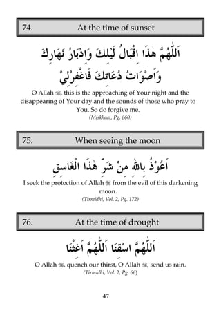 74.

At the time of sunset

O Allah , this is the approaching of Your night and the
disappearing of Your day and the sounds of those who pray to
You. So do forgive me.
(Miskhaat, Pg. 660)

75.

When seeing the moon

I seek the protection of Allah from the evil of this darkening
moon.
(Tirmidhi, Vol. 2, Pg. 172)

76.

At the time of drought

O Allah

, quench our thirst, O Allah
(Tirmidhi, Vol. 2, Pg. 66)

47

, send us rain.

 