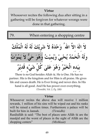 Virtue
Whosoever recites the following dua after sitting in a
gathering will be forgiven for whatever wrongs were
done in that gathering.

79.

When entering a shopping centre

There is no God besides Allah . He is One. He has no
partner. His is the kingdom and for Him is all praise. He gives
life and causes death. He is Ever living and never dies. In His
hand is all good. And He has power over everything.
(Tirmidhi, Vol. 2, Pg. 180)

Virtue
Whosoever recites the above dua will receive 1 million
rewards, 1 million of his sins will be wiped out and his ranks
will be raised a million times. Furthermore a palace will be
built for him in Jannah.
(Tirmidhi)
Rasûlullâh said: “The best of places unto Allâh
are the
masâjid and the worst of places in the sight of Allâh are the
shopping centers”
(Mishkaat)
49

 
