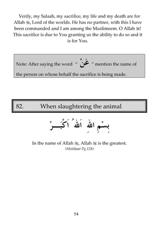 Verily, my Salaah, my sacrifice, my life and my death are for
Allah , Lord of the worlds. He has no partner, with this I have
been commanded and I am among the Muslimeem. O Allah !
This sacrifice is due to You granting us the ability to do so and it
is for You.

Note: After saying the word “

” mention the name of

the person on whose behalf the sacrifice is being made.

82.

When slaughtering the animal

In the name of Allah

, Allah

(Mishkaat Pg.128)

54

is the greatest.

 