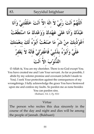 83.

Sayyidul Istighfaar

O Allah , You are my cherisher. There is no God except You.
You have created me and I am Your servant. As far as possible, I
abide by my solemn promise and covenant (which I made to
You). I seek Your protection against the consequences of my
wrongdoings. I fully acknowledge the grace You have bestowed
upon me and confess my faults. So pardon me as none besides
You can pardon sins.
(Bukhaari, Vol. 2, Pg. 933)

Virtue
The person who recites this dua sincerely in the
course of the day and night and dies will be among
the people of Jannah. (Bukhaari)

55

 
