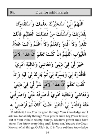84.

Dua for istikhaarah

O Allah , I ask You for good through Your knowledge and I
ask You for ability through Your power and I beg (Your favour)
out of Your infinite bounty. Surely, You have power and I have
none. You know everything and I know not. You are the Great
Knower of all things. O Allah , if, in Your sublime knowledge,
56

 