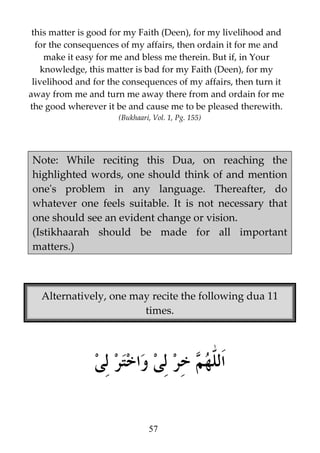 this matter is good for my Faith (Deen), for my livelihood and
for the consequences of my affairs, then ordain it for me and
make it easy for me and bless me therein. But if, in Your
knowledge, this matter is bad for my Faith (Deen), for my
livelihood and for the consequences of my affairs, then turn it
away from me and turn me away there from and ordain for me
the good wherever it be and cause me to be pleased therewith.
(Bukhaari, Vol. 1, Pg. 155)

Note: While reciting this Dua, on reaching the
highlighted words, one should think of and mention
one's problem in any language. Thereafter, do
whatever one feels suitable. It is not necessary that
one should see an evident change or vision.
(Istikhaarah should be made for all important
matters.)

Alternatively, one may recite the following dua 11
times.

57

 