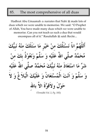 85.

The most comprehensive of all duas

Hadhrat Abu Umaamah narrates that Nabi j made lots of
duas which we were unable to memorise. We said: “O Prophet
of Allah, You have made many duas which we were unable to
memorise. Can you not teach us such a dua that would
encompass all of it.” Rasulullah j said: Recite...

(Tirmidhi Vol. 2, Pg. 192)

58

 
