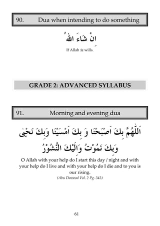 90.

Dua when intending to do something

If Allah

wills.

GRADE 2: ADVANCED SYLLABUS

91.

Morning and evening dua

O Allah with your help do I start this day / night and with
your help do I live and with your help do I die and to you is
our rising.
(Abu Dawood Vol. 2 Pg. 343)

61

 
