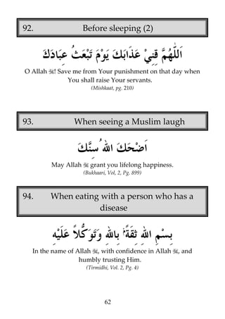 92.

O Allah

Before sleeping (2)

! Save me from Your punishment on that day when
You shall raise Your servants.
(Mishkaat, pg. 210)

93.

When seeing a Muslim laugh

May Allah

grant you lifelong happiness.
(Bukhaari, Vol, 2, Pg. 899)

94.

When eating with a person who has a
disease

In the name of Allah , with confidence in Allah
humbly trusting Him.
(Tirmidhi, Vol. 2, Pg. 4)

62

, and

 