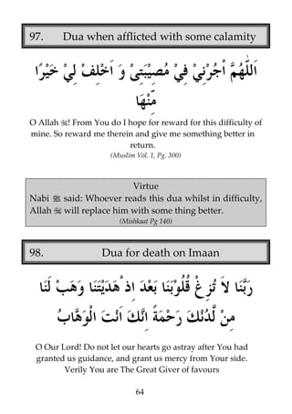 97.

Dua when afflicted with some calamity

O Allah ! From You do I hope for reward for this difficulty of
mine. So reward me therein and give me something better in
return.
(Muslim Vol. 1, Pg. 300)

Virtue
Nabi j said: Whoever reads this dua whilst in difficulty,
Allah will replace him with some thing better.
(Mishkaat Pg 140)

98.

Dua for death on Imaan

O Our Lord! Do not let our hearts go astray after You had
granted us guidance, and grant us mercy from Your side.
Verily You are The Great Giver of favours
64

 