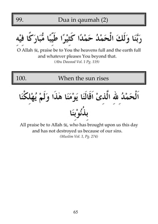 99.

O Allah

Dua in qaumah (2)

, praise be to You the heavens full and the earth full
and whatever pleases You beyond that.
(Abu Dawood Vol. 1 Pg. 119)

100.

When the sun rises

All praise be to Allah , who has brought upon us this day
and has not destroyed us because of our sins.
(Muslim Vol. 1, Pg. 274)

65

 