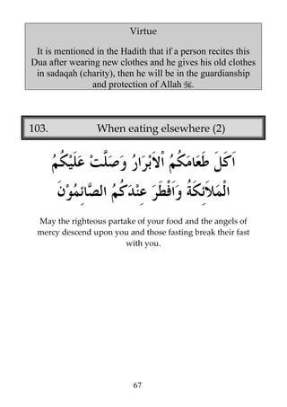 Virtue
It is mentioned in the Hadith that if a person recites this
Dua after wearing new clothes and he gives his old clothes
in sadaqah (charity), then he will be in the guardianship
and protection of Allah .

103.

When eating elsewhere (2)

May the righteous partake of your food and the angels of
mercy descend upon you and those fasting break their fast
with you.

67

 