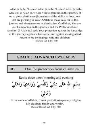 Allah is the Greatest! Allah is the Greatest! Allah is the
Greatest! O Allah , we ask You to grant us, in this journey of
ours, piety, abstinence (from sin) and the ability to do actions
that are pleasing to You. O Allah , make easy for us this
journey and shorten for us its destination. O Allah , You are
our Companion on this journey and the Protector of our
families. O Allah , I seek Your protection against the hardships
of this journey, against a bad scene and against making a bad
return to my belongings, wife and children.
(Muslim, Vol. 1, Pg. 434)

GRADE 5: ADVANCED SYLLABUS
105.

Dua for protection from calamities
Recite three times morning and evening

In the name of Allah , (I seek protection) upon my religion,
life, children, family and wealth.
(Kanzul Ummal, Vol. 2, Pg. 141)

69

 