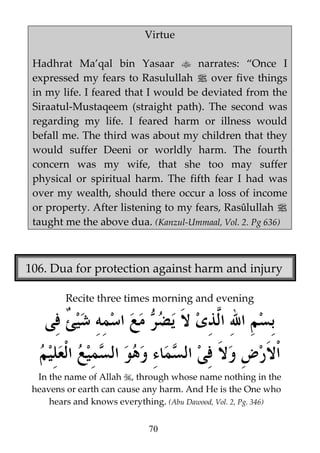 Virtue
Hadhrat Ma’qal bin Yasaar
narrates: “Once I
expressed my fears to Rasulullah j over five things
in my life. I feared that I would be deviated from the
Siraatul-Mustaqeem (straight path). The second was
regarding my life. I feared harm or illness would
befall me. The third was about my children that they
would suffer Deeni or worldly harm. The fourth
concern was my wife, that she too may suffer
physical or spiritual harm. The fifth fear I had was
over my wealth, should there occur a loss of income
or property. After listening to my fears, Rasûlullah j
taught me the above dua. (Kanzul-Ummaal, Vol. 2. Pg 636)

106. Dua for protection against harm and injury
Recite three times morning and evening

In the name of Allah , through whose name nothing in the
heavens or earth can cause any harm. And He is the One who
hears and knows everything. (Abu Dawood, Vol. 2, Pg. 346)
70

 