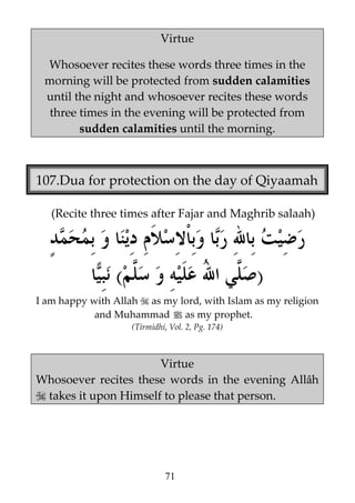 Virtue
Whosoever recites these words three times in the
morning will be protected from sudden calamities
until the night and whosoever recites these words
three times in the evening will be protected from
sudden calamities until the morning.

107.Dua for protection on the day of Qiyaamah
(Recite three times after Fajar and Maghrib salaah)

(

)

I am happy with Allah as my lord, with Islam as my religion
and Muhammad j as my prophet.
(Tirmidhi, Vol. 2, Pg. 174)

Virtue
Whosoever recites these words in the evening Allâh
takes it upon Himself to please that person.

71

 