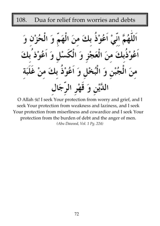 108.

Dua for relief from worries and debts

O Allah ! I seek Your protection from worry and grief, and I
seek Your protection from weakness and laziness, and I seek
Your protection from miserliness and cowardice and I seek Your
protection from the burden of debt and the anger of men.
(Abu Dawood, Vol. 1 Pg. 224)

72

 