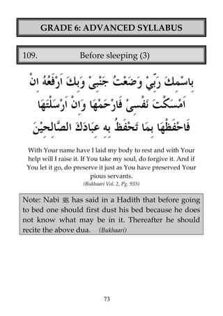 GRADE 6: ADVANCED SYLLABUS
109.

Before sleeping (3)

With Your name have I laid my body to rest and with Your
help will I raise it. If You take my soul, do forgive it. And if
You let it go, do preserve it just as You have preserved Your
pious servants.
(Bukhaari Vol. 2, Pg. 935)

Note: Nabi j has said in a Hadith that before going
to bed one should first dust his bed because he does
not know what may be in it. Thereafter he should
recite the above dua. (Bukhaari)

73

 