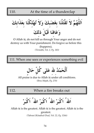 110.

At the time of a thunderclap

O Allah , do not kill us through Your anger and do not
destroy us with Your punishment. Do forgive us before this
(happens).
(Tirmidhi, Vol. 2, Pg. 183)

111. When one sees or experiences something evil

All praise is due to Allah

under all conditions.

(Ibnu Majah, Pg. 270)

112.

Allah

When a fire breaks out

is the greatest. Allah is the greatest. Allah
greatest.
(Tabrani {Kitaabud-Dua}, Vol. 22, Pg. 1266)

74

is the

 