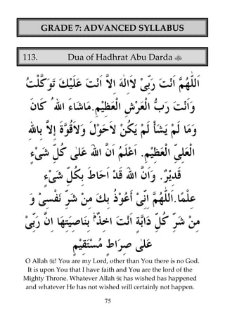 GRADE 7: ADVANCED SYLLABUS
113.

Dua of Hadhrat Abu Darda

.
.
.
.

O Allah ! You are my Lord, other than You there is no God.
It is upon You that I have faith and You are the lord of the
Mighty Throne. Whatever Allah has wished has happened
and whatever He has not wished will certainly not happen.
75

 
