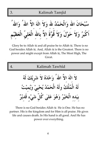 3.

Kalimah Tamjîd

Glory be to Allah and all praise be to Allah . There is no
God besides Allah . And, Allah is the Greatest. There is no
power and might except from Allah , The Most High, The
Great.

4.

Kalimah Tawhîd

There is no God besides Allah
He is One. He has no
partner. His is the kingdom and for Him is all praise. He gives
life and causes death. In His hand is all good. And He has
power over everything.

4

 