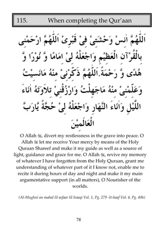 115.

When completing the Qur’aan

.

O Allah , divert my restlessness in the grave into peace. O
Allah let me receive Your mercy by means of the Holy
Quraan Shareef and make it my guide as well as a source of
light, guidance and grace for me. O Allah , revive my memory
of whatever I have forgotten from the Holy Quraan, grant me
understanding of whatever part of it I know not, enable me to
recite it during hours of day and night and make it my main
argumentative support (in all matters), O Nourisher of the
worlds.
(Al-Mughni an mahal lil asfaar lil Iraaqi Vol. 1, Pg. 279 -It-haaf Vol. 4, Pg. 496)

78

 