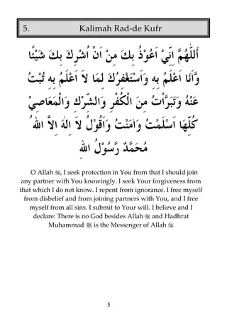 5.

Kalimah Rad-de Kufr

O Allah , I seek protection in You from that I should join
any partner with You knowingly. I seek Your forgiveness from
that which I do not know. I repent from ignorance. I free myself
from disbelief and from joining partners with You, and I free
myself from all sins. I submit to Your will. I believe and I
declare: There is no God besides Allah and Hadhrat
Muhammad j is the Messenger of Allah

5

 