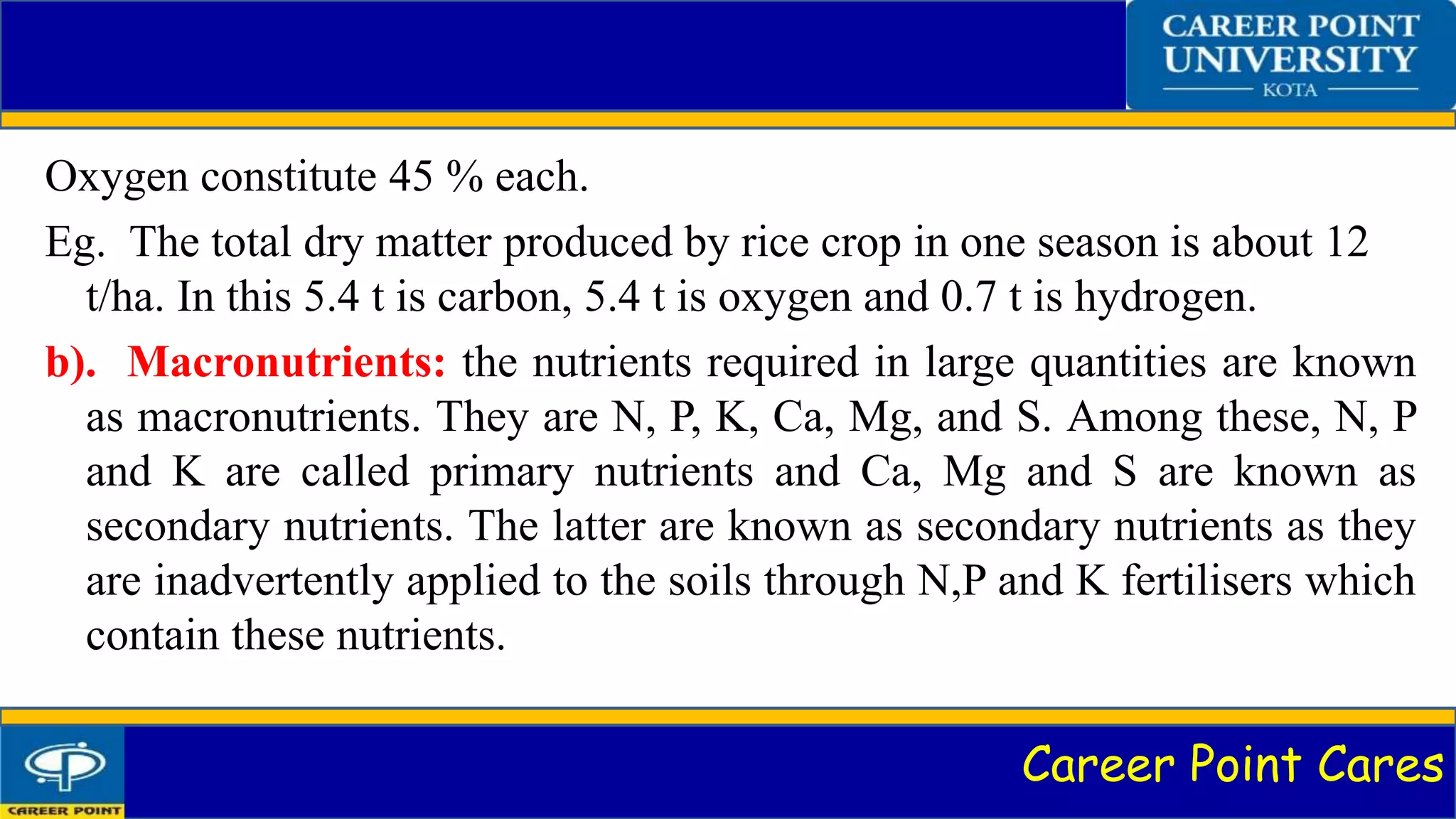Career Point Cares
Oxygen constitute 45 % each.
Eg. The total dry matter produced by rice crop in one season is about 12
t/ha. In this 5.4 t is carbon, 5.4 t is oxygen and 0.7 t is hydrogen.
b). Macronutrients: the nutrients required in large quantities are known
as macronutrients. They are N, P, K, Ca, Mg, and S. Among these, N, P
and K are called primary nutrients and Ca, Mg and S are known as
secondary nutrients. The latter are known as secondary nutrients as they
are inadvertently applied to the soils through N,P and K fertilisers which
contain these nutrients.
 