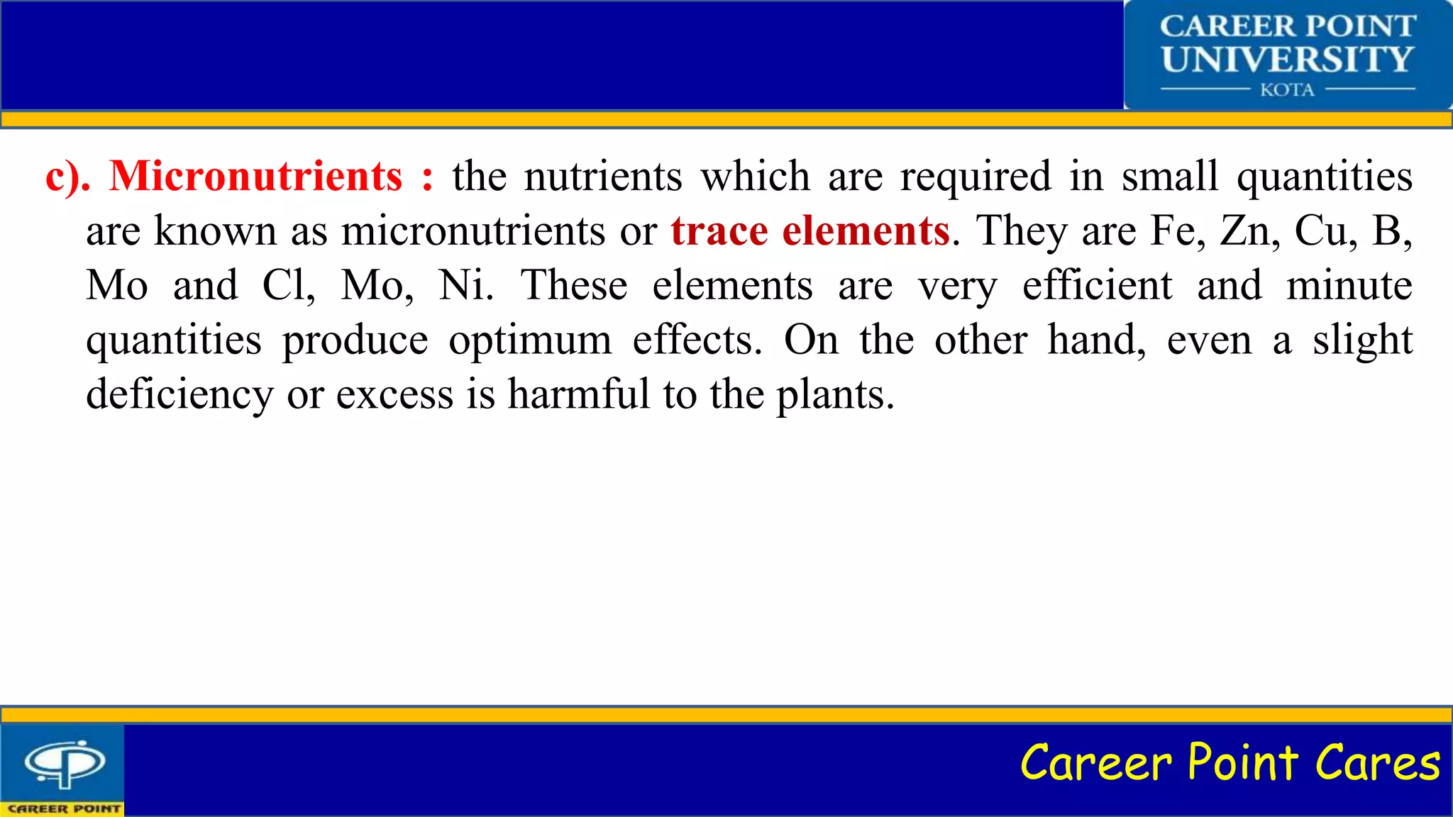 Career Point Cares
c). Micronutrients : the nutrients which are required in small quantities
are known as micronutrients or trace elements. They are Fe, Zn, Cu, B,
Mo and Cl, Mo, Ni. These elements are very efficient and minute
quantities produce optimum effects. On the other hand, even a slight
deficiency or excess is harmful to the plants.
 