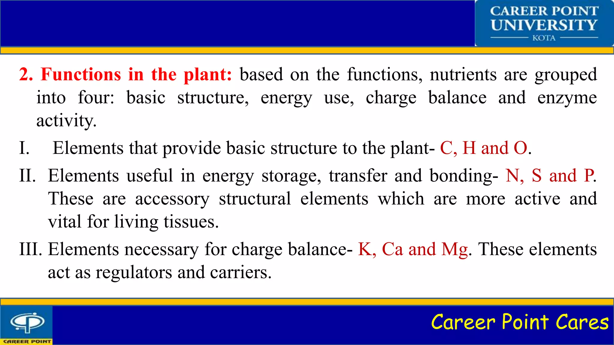 Career Point Cares
2. Functions in the plant: based on the functions, nutrients are grouped
into four: basic structure, energy use, charge balance and enzyme
activity.
I. Elements that provide basic structure to the plant- C, H and O.
II. Elements useful in energy storage, transfer and bonding- N, S and P.
These are accessory structural elements which are more active and
vital for living tissues.
III. Elements necessary for charge balance- K, Ca and Mg. These elements
act as regulators and carriers.
 