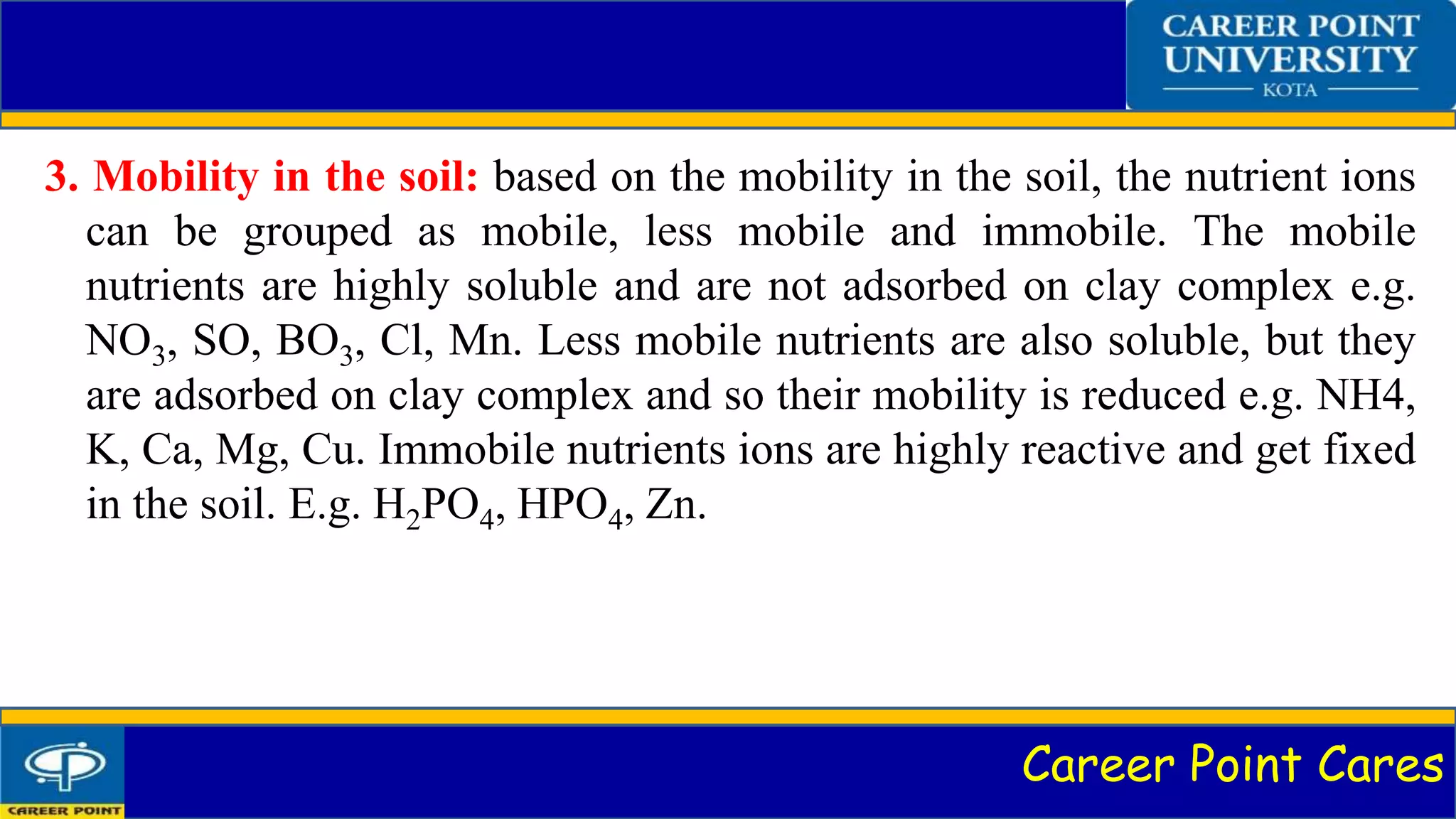 Career Point Cares
3. Mobility in the soil: based on the mobility in the soil, the nutrient ions
can be grouped as mobile, less mobile and immobile. The mobile
nutrients are highly soluble and are not adsorbed on clay complex e.g.
NO3, SO, BO3, Cl, Mn. Less mobile nutrients are also soluble, but they
are adsorbed on clay complex and so their mobility is reduced e.g. NH4,
K, Ca, Mg, Cu. Immobile nutrients ions are highly reactive and get fixed
in the soil. E.g. H2PO4, HPO4, Zn.
 