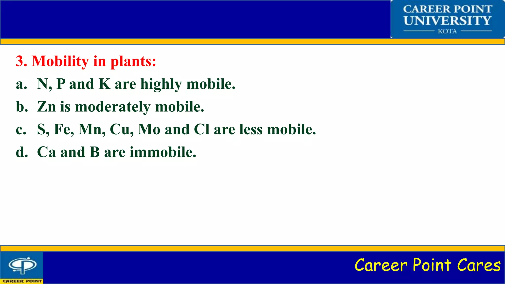 Career Point Cares
3. Mobility in plants:
a. N, P and K are highly mobile.
b. Zn is moderately mobile.
c. S, Fe, Mn, Cu, Mo and Cl are less mobile.
d. Ca and B are immobile.
 
