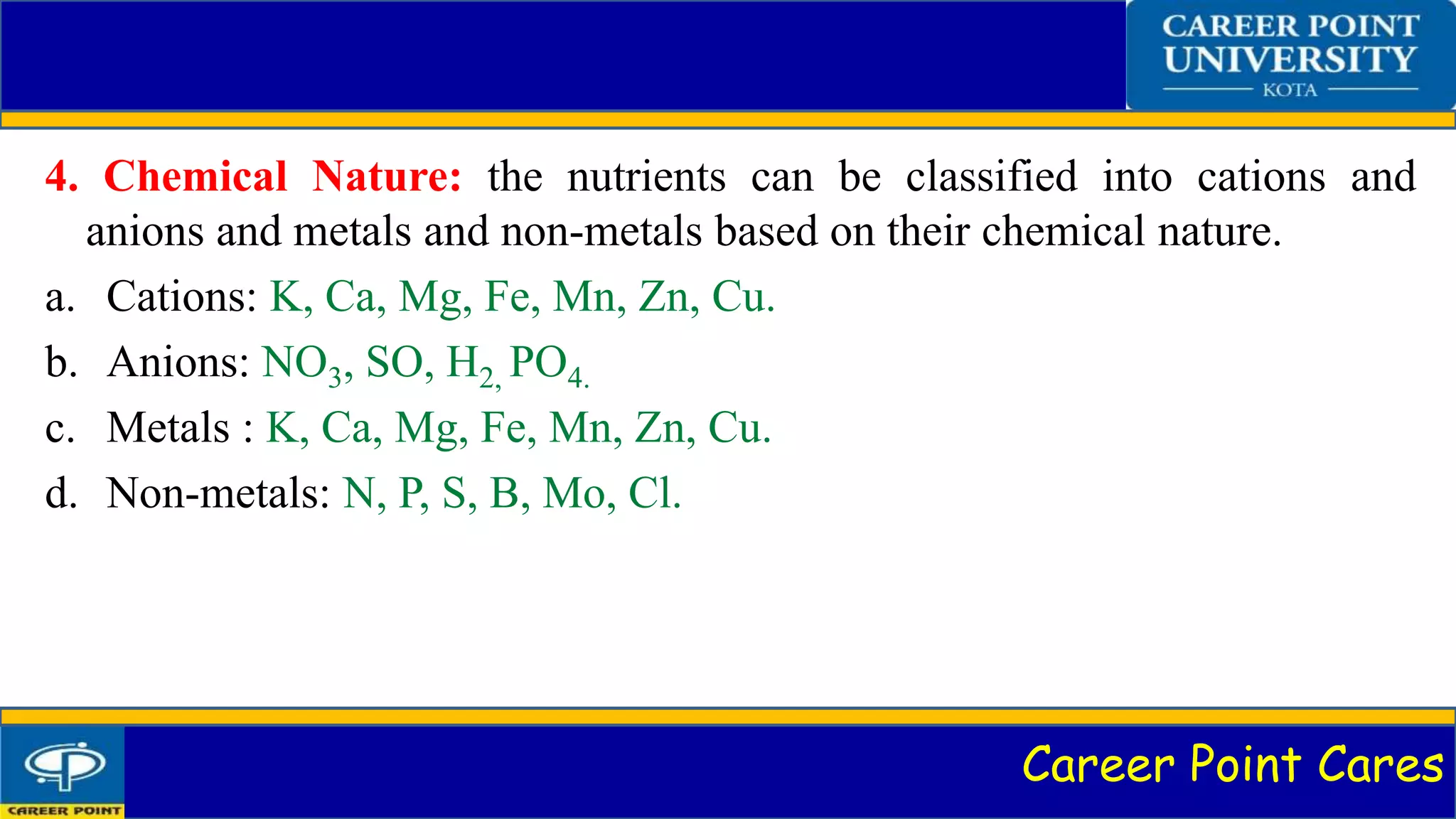 Career Point Cares
4. Chemical Nature: the nutrients can be classified into cations and
anions and metals and non-metals based on their chemical nature.
a. Cations: K, Ca, Mg, Fe, Mn, Zn, Cu.
b. Anions: NO3, SO, H2, PO4.
c. Metals : K, Ca, Mg, Fe, Mn, Zn, Cu.
d. Non-metals: N, P, S, B, Mo, Cl.
 