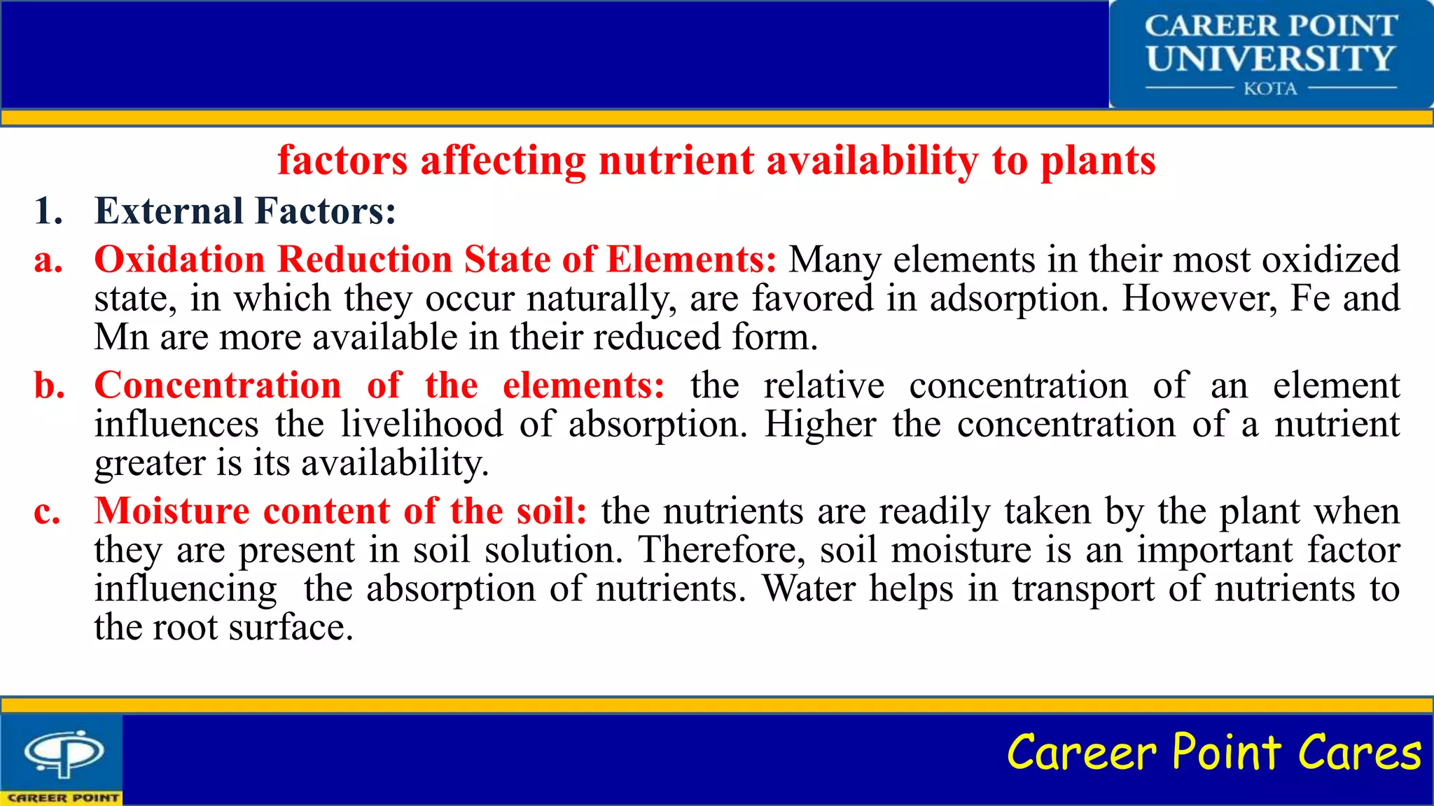 Career Point Cares
factors affecting nutrient availability to plants
1. External Factors:
a. Oxidation Reduction State of Elements: Many elements in their most oxidized
state, in which they occur naturally, are favored in adsorption. However, Fe and
Mn are more available in their reduced form.
b. Concentration of the elements: the relative concentration of an element
influences the livelihood of absorption. Higher the concentration of a nutrient
greater is its availability.
c. Moisture content of the soil: the nutrients are readily taken by the plant when
they are present in soil solution. Therefore, soil moisture is an important factor
influencing the absorption of nutrients. Water helps in transport of nutrients to
the root surface.
 