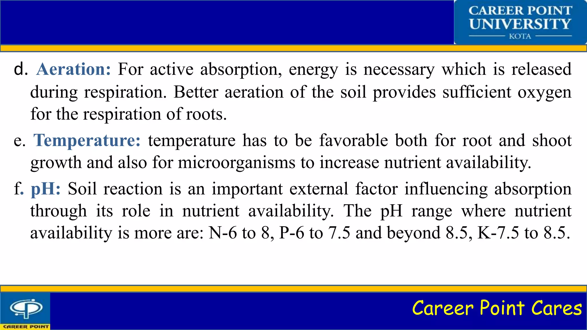 Career Point Cares
d. Aeration: For active absorption, energy is necessary which is released
during respiration. Better aeration of the soil provides sufficient oxygen
for the respiration of roots.
e. Temperature: temperature has to be favorable both for root and shoot
growth and also for microorganisms to increase nutrient availability.
f. pH: Soil reaction is an important external factor influencing absorption
through its role in nutrient availability. The pH range where nutrient
availability is more are: N-6 to 8, P-6 to 7.5 and beyond 8.5, K-7.5 to 8.5.
 