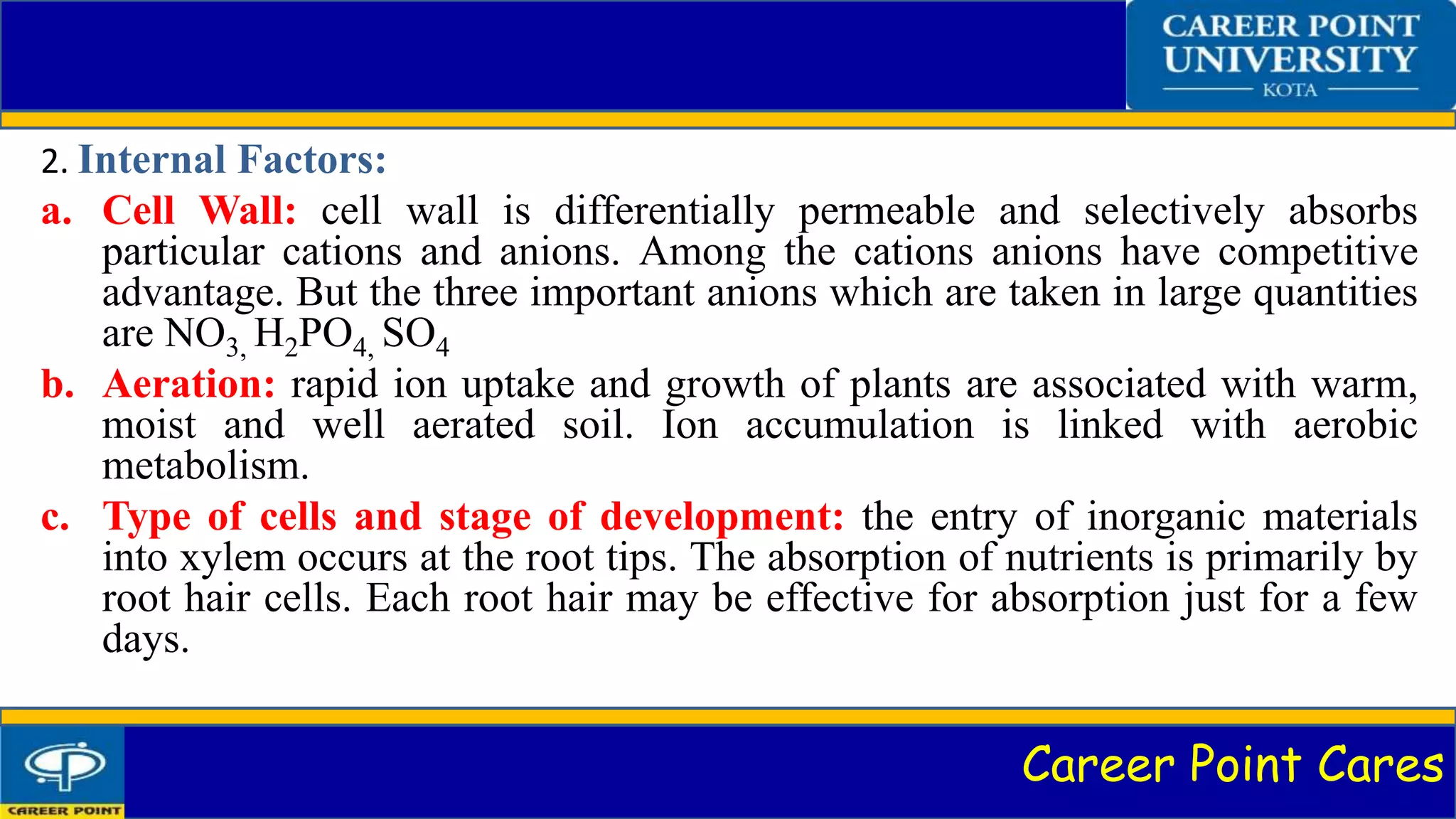 Career Point Cares
2. Internal Factors:
a. Cell Wall: cell wall is differentially permeable and selectively absorbs
particular cations and anions. Among the cations anions have competitive
advantage. But the three important anions which are taken in large quantities
are NO3, H2PO4, SO4
b. Aeration: rapid ion uptake and growth of plants are associated with warm,
moist and well aerated soil. Ion accumulation is linked with aerobic
metabolism.
c. Type of cells and stage of development: the entry of inorganic materials
into xylem occurs at the root tips. The absorption of nutrients is primarily by
root hair cells. Each root hair may be effective for absorption just for a few
days.
 