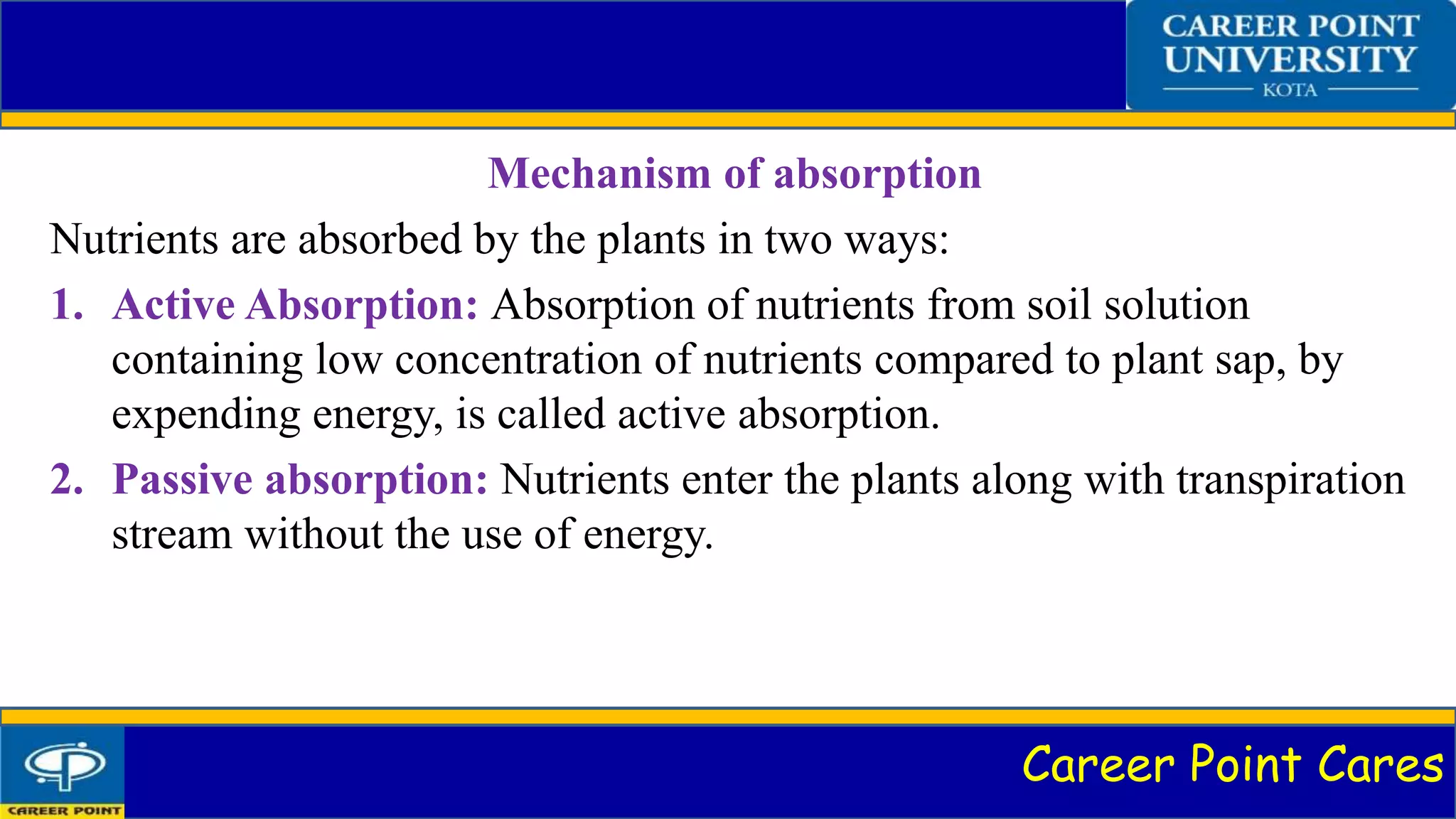 Career Point Cares
Mechanism of absorption
Nutrients are absorbed by the plants in two ways:
1. Active Absorption: Absorption of nutrients from soil solution
containing low concentration of nutrients compared to plant sap, by
expending energy, is called active absorption.
2. Passive absorption: Nutrients enter the plants along with transpiration
stream without the use of energy.
 