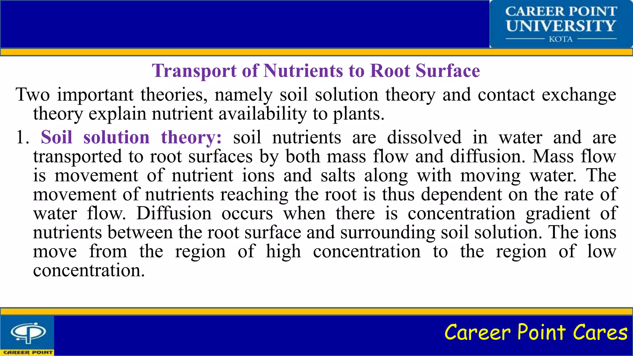 Career Point Cares
Transport of Nutrients to Root Surface
Two important theories, namely soil solution theory and contact exchange
theory explain nutrient availability to plants.
1. Soil solution theory: soil nutrients are dissolved in water and are
transported to root surfaces by both mass flow and diffusion. Mass flow
is movement of nutrient ions and salts along with moving water. The
movement of nutrients reaching the root is thus dependent on the rate of
water flow. Diffusion occurs when there is concentration gradient of
nutrients between the root surface and surrounding soil solution. The ions
move from the region of high concentration to the region of low
concentration.
 
