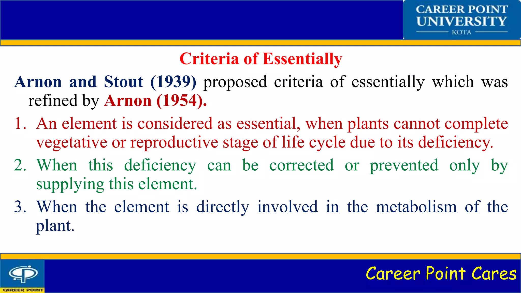 Career Point Cares
Criteria of Essentially
Arnon and Stout (1939) proposed criteria of essentially which was
refined by Arnon (1954).
1. An element is considered as essential, when plants cannot complete
vegetative or reproductive stage of life cycle due to its deficiency.
2. When this deficiency can be corrected or prevented only by
supplying this element.
3. When the element is directly involved in the metabolism of the
plant.
 