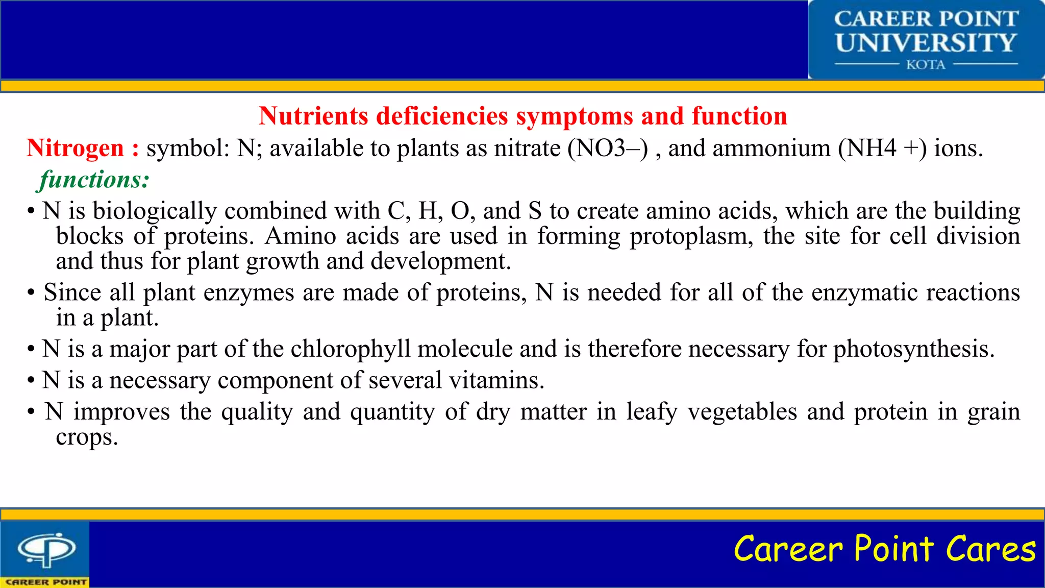 Career Point Cares
Nutrients deficiencies symptoms and function
Nitrogen : symbol: N; available to plants as nitrate (NO3–) , and ammonium (NH4 +) ions.
functions:
• N is biologically combined with C, H, O, and S to create amino acids, which are the building
blocks of proteins. Amino acids are used in forming protoplasm, the site for cell division
and thus for plant growth and development.
• Since all plant enzymes are made of proteins, N is needed for all of the enzymatic reactions
in a plant.
• N is a major part of the chlorophyll molecule and is therefore necessary for photosynthesis.
• N is a necessary component of several vitamins.
• N improves the quality and quantity of dry matter in leafy vegetables and protein in grain
crops.
 