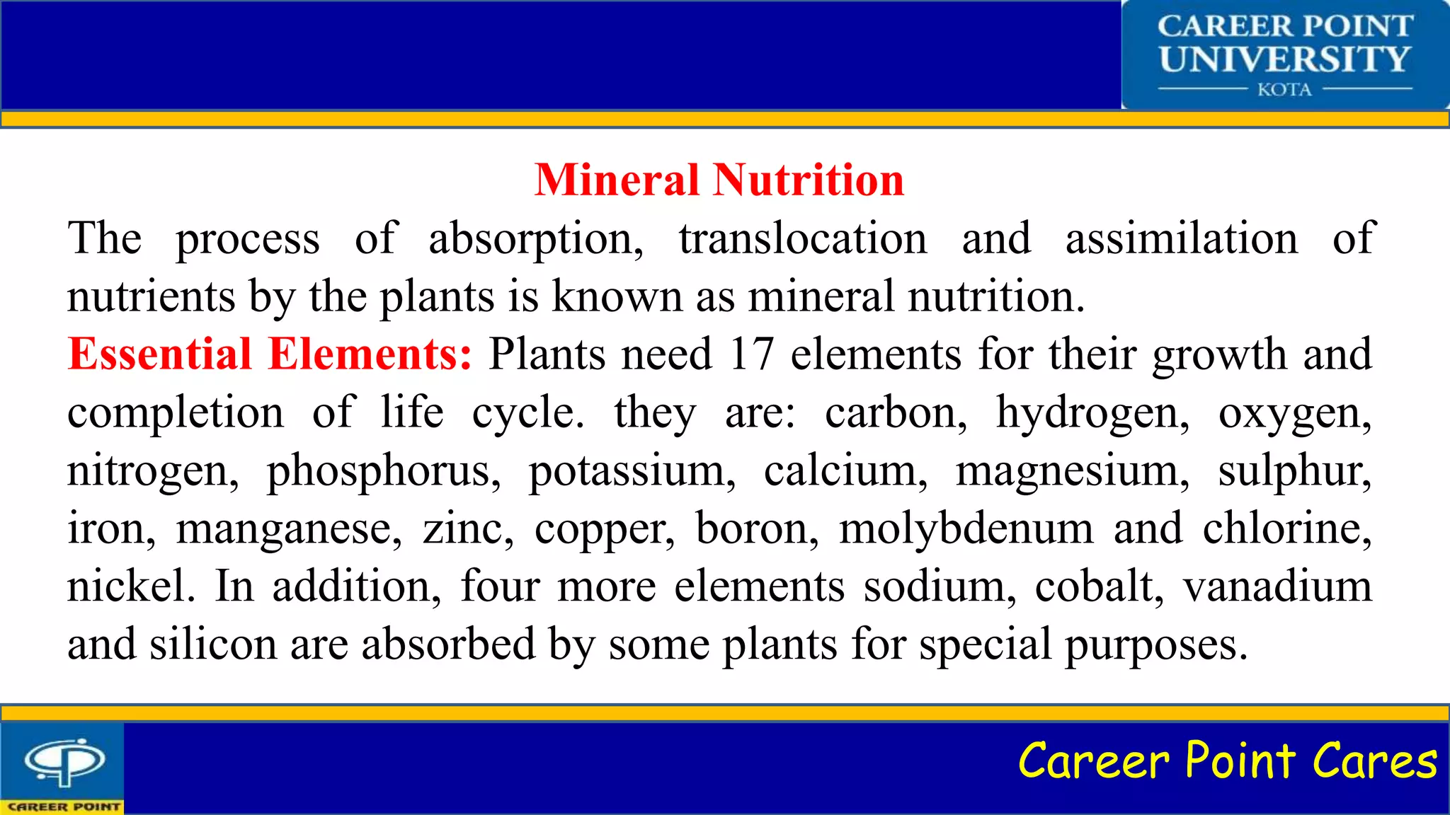 Career Point Cares
Mineral Nutrition
The process of absorption, translocation and assimilation of
nutrients by the plants is known as mineral nutrition.
Essential Elements: Plants need 17 elements for their growth and
completion of life cycle. they are: carbon, hydrogen, oxygen,
nitrogen, phosphorus, potassium, calcium, magnesium, sulphur,
iron, manganese, zinc, copper, boron, molybdenum and chlorine,
nickel. In addition, four more elements sodium, cobalt, vanadium
and silicon are absorbed by some plants for special purposes.
 