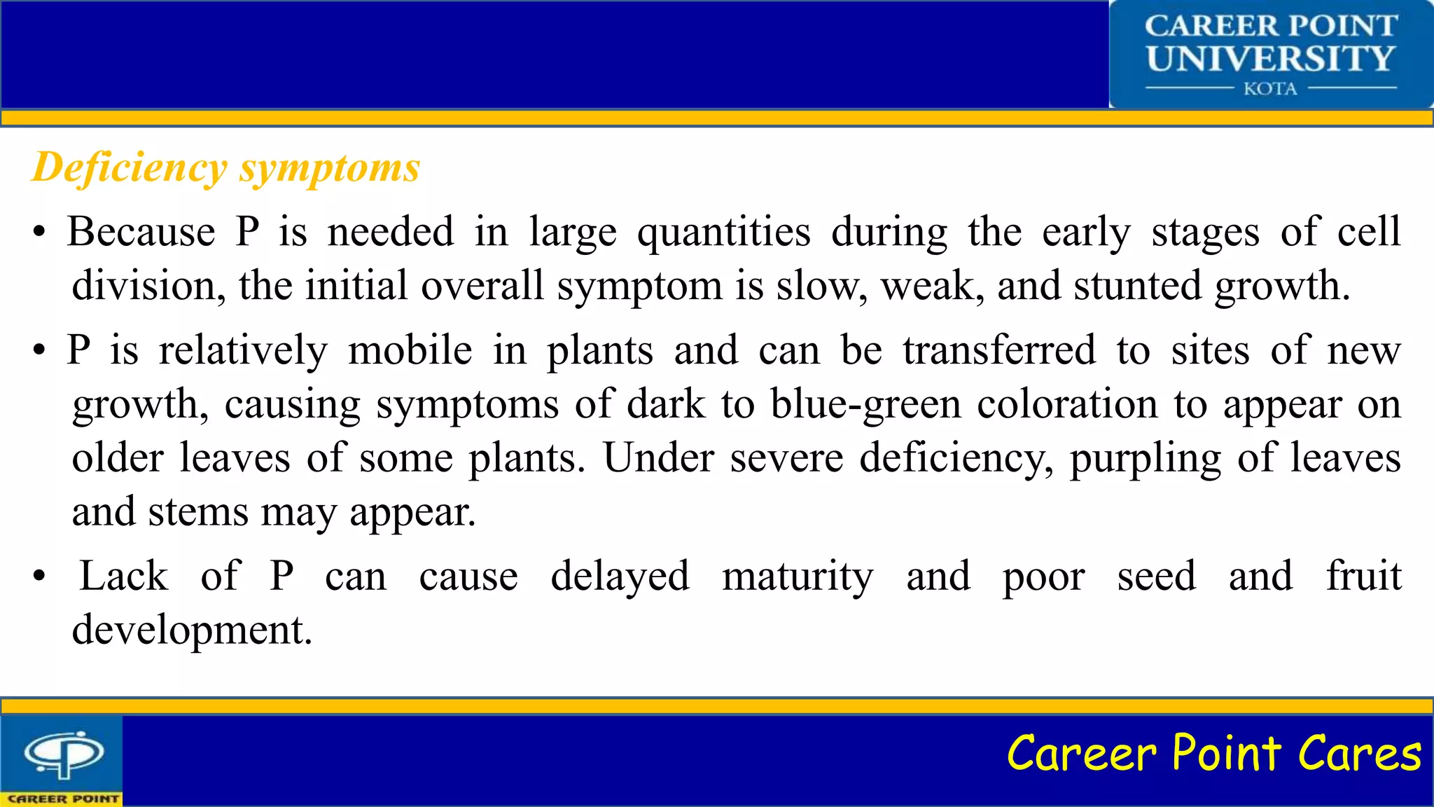 Career Point Cares
Deficiency symptoms
• Because P is needed in large quantities during the early stages of cell
division, the initial overall symptom is slow, weak, and stunted growth.
• P is relatively mobile in plants and can be transferred to sites of new
growth, causing symptoms of dark to blue-green coloration to appear on
older leaves of some plants. Under severe deficiency, purpling of leaves
and stems may appear.
• Lack of P can cause delayed maturity and poor seed and fruit
development.
 