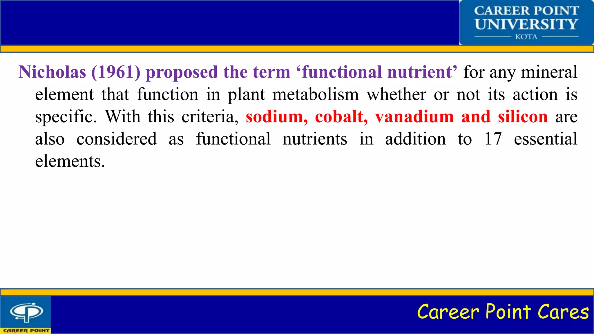 Career Point Cares
Nicholas (1961) proposed the term ‘functional nutrient’ for any mineral
element that function in plant metabolism whether or not its action is
specific. With this criteria, sodium, cobalt, vanadium and silicon are
also considered as functional nutrients in addition to 17 essential
elements.
 