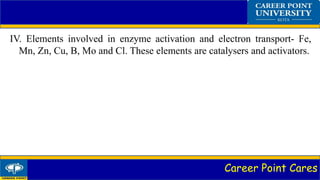 Career Point Cares
IV. Elements involved in enzyme activation and electron transport- Fe,
Mn, Zn, Cu, B, Mo and Cl. These elements are catalysers and activators.
 