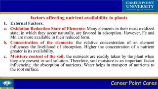 Career Point Cares
factors affecting nutrient availability to plants
1. External Factors:
a. Oxidation Reduction State of Elements: Many elements in their most oxidized
state, in which they occur naturally, are favored in adsorption. However, Fe and
Mn are more available in their reduced form.
b. Concentration of the elements: the relative concentration of an element
influences the livelihood of absorption. Higher the concentration of a nutrient
greater is its availability.
c. Moisture content of the soil: the nutrients are readily taken by the plant when
they are present in soil solution. Therefore, soil moisture is an important factor
influencing the absorption of nutrients. Water helps in transport of nutrients to
the root surface.
 