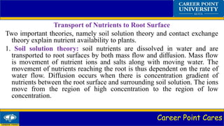 Career Point Cares
Transport of Nutrients to Root Surface
Two important theories, namely soil solution theory and contact exchange
theory explain nutrient availability to plants.
1. Soil solution theory: soil nutrients are dissolved in water and are
transported to root surfaces by both mass flow and diffusion. Mass flow
is movement of nutrient ions and salts along with moving water. The
movement of nutrients reaching the root is thus dependent on the rate of
water flow. Diffusion occurs when there is concentration gradient of
nutrients between the root surface and surrounding soil solution. The ions
move from the region of high concentration to the region of low
concentration.
 