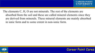 Career Point Cares
The elements C, H, O are not minerals. The rest of the elements are
absorbed from the soil and these are called mineral elements since they
are derived from minerals. These mineral elements are mainly absorbed
in ionic form and to some extent in non-ionic form.
 