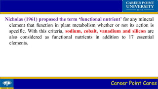 Career Point Cares
Nicholas (1961) proposed the term ‘functional nutrient’ for any mineral
element that function in plant metabolism whether or not its action is
specific. With this criteria, sodium, cobalt, vanadium and silicon are
also considered as functional nutrients in addition to 17 essential
elements.
 