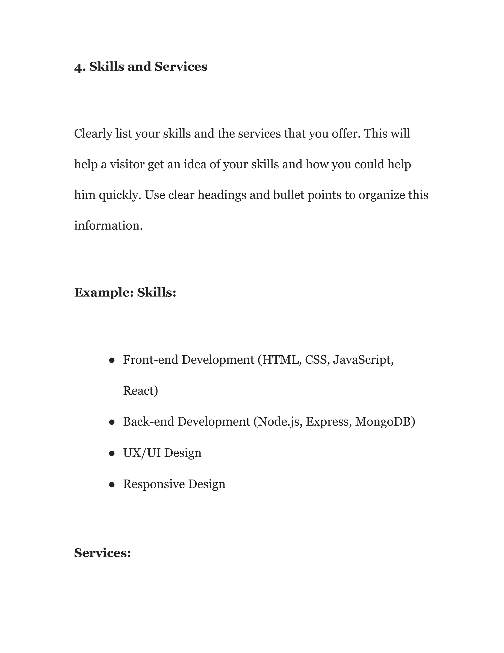 4. Skills and Services
Clearly list your skills and the services that you offer. This will
help a visitor get an idea of your skills and how you could help
him quickly. Use clear headings and bullet points to organize this
information.
Example: Skills:
● Front-end Development (HTML, CSS, JavaScript,
React)
● Back-end Development (Node.js, Express, MongoDB)
● UX/UI Design
● Responsive Design
Services:
 