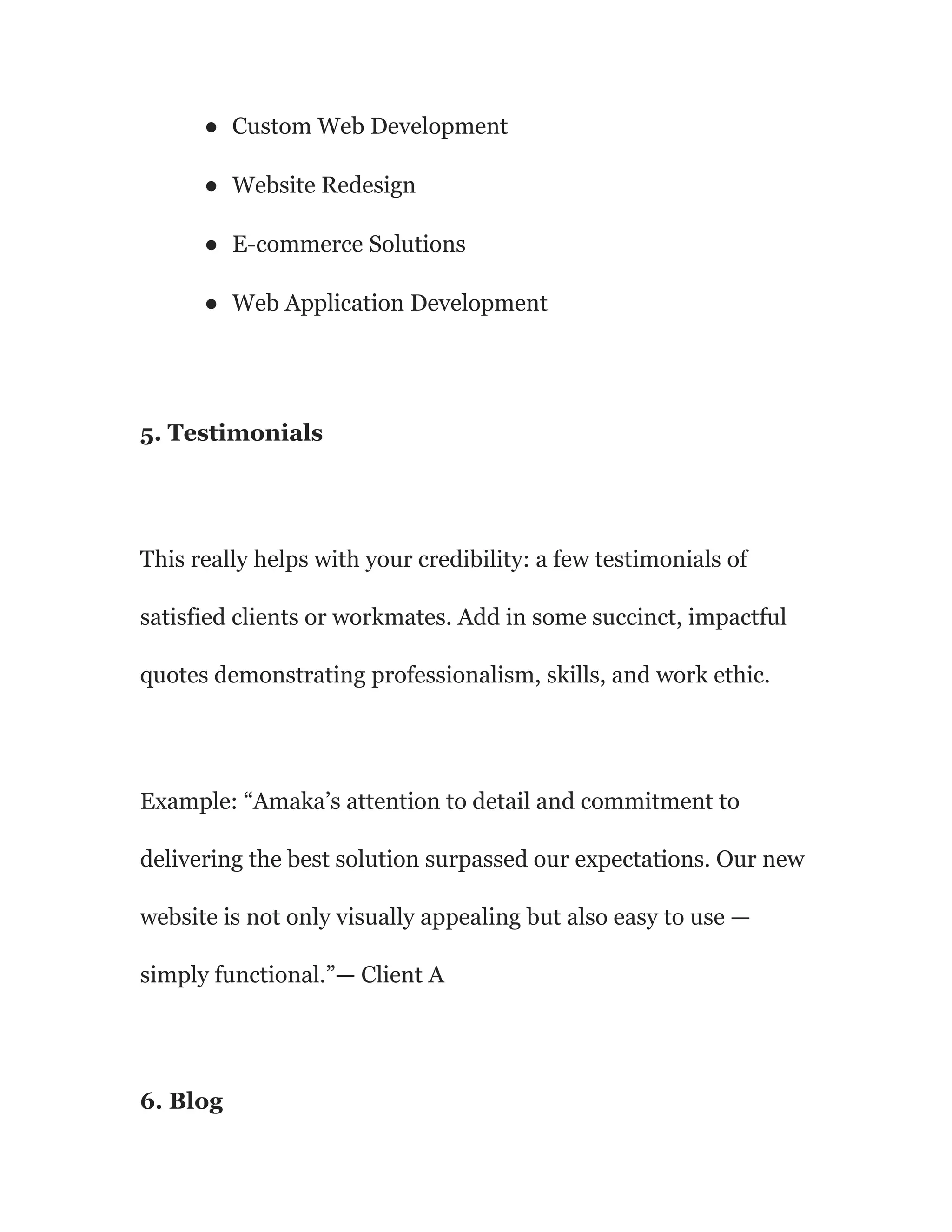 ● Custom Web Development
● Website Redesign
● E-commerce Solutions
● Web Application Development
5. Testimonials
This really helps with your credibility: a few testimonials of
satisfied clients or workmates. Add in some succinct, impactful
quotes demonstrating professionalism, skills, and work ethic.
Example: “Amaka’s attention to detail and commitment to
delivering the best solution surpassed our expectations. Our new
website is not only visually appealing but also easy to use —
simply functional.”— Client A
6. Blog
 