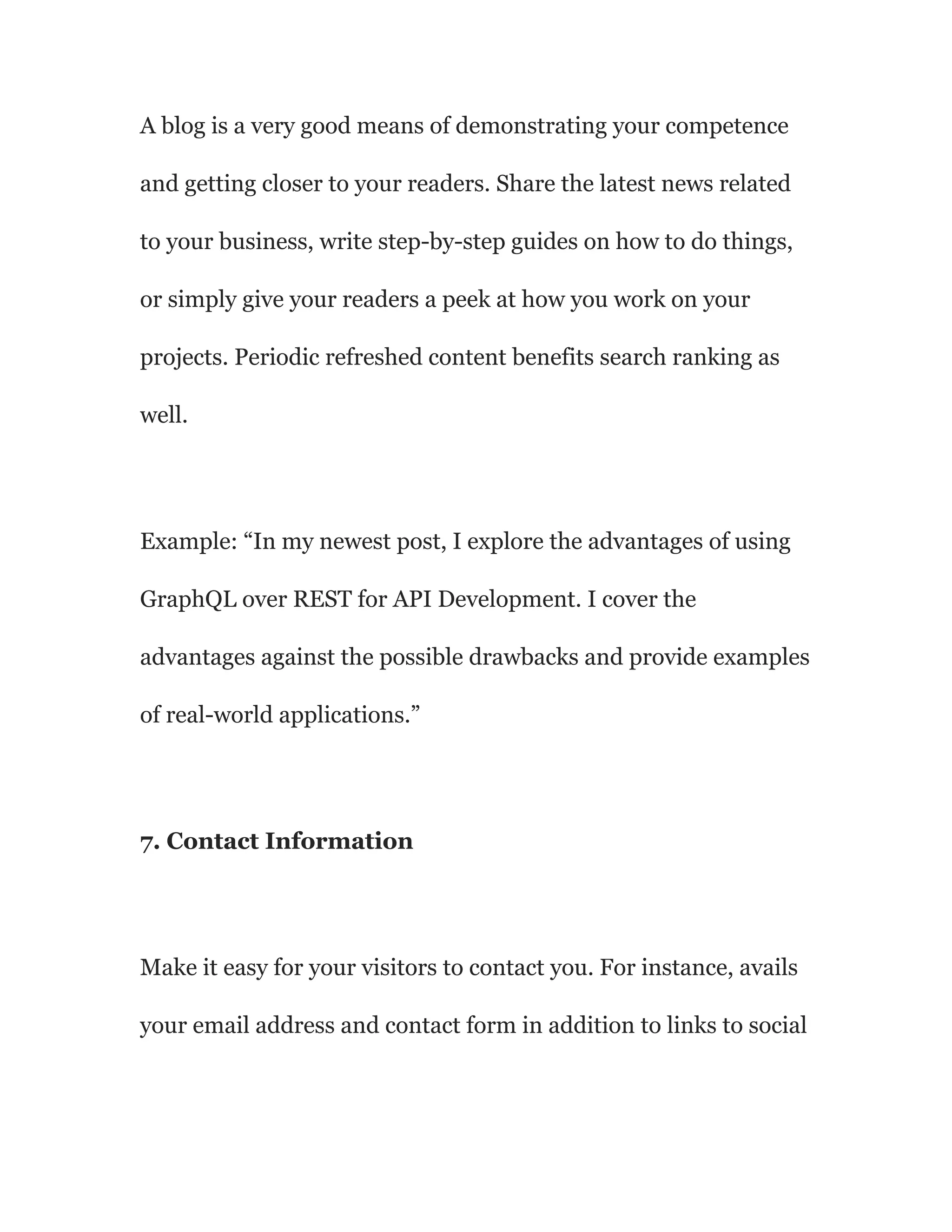 A blog is a very good means of demonstrating your competence
and getting closer to your readers. Share the latest news related
to your business, write step-by-step guides on how to do things,
or simply give your readers a peek at how you work on your
projects. Periodic refreshed content benefits search ranking as
well.
Example: “In my newest post, I explore the advantages of using
GraphQL over REST for API Development. I cover the
advantages against the possible drawbacks and provide examples
of real-world applications.”
7. Contact Information
Make it easy for your visitors to contact you. For instance, avails
your email address and contact form in addition to links to social
 