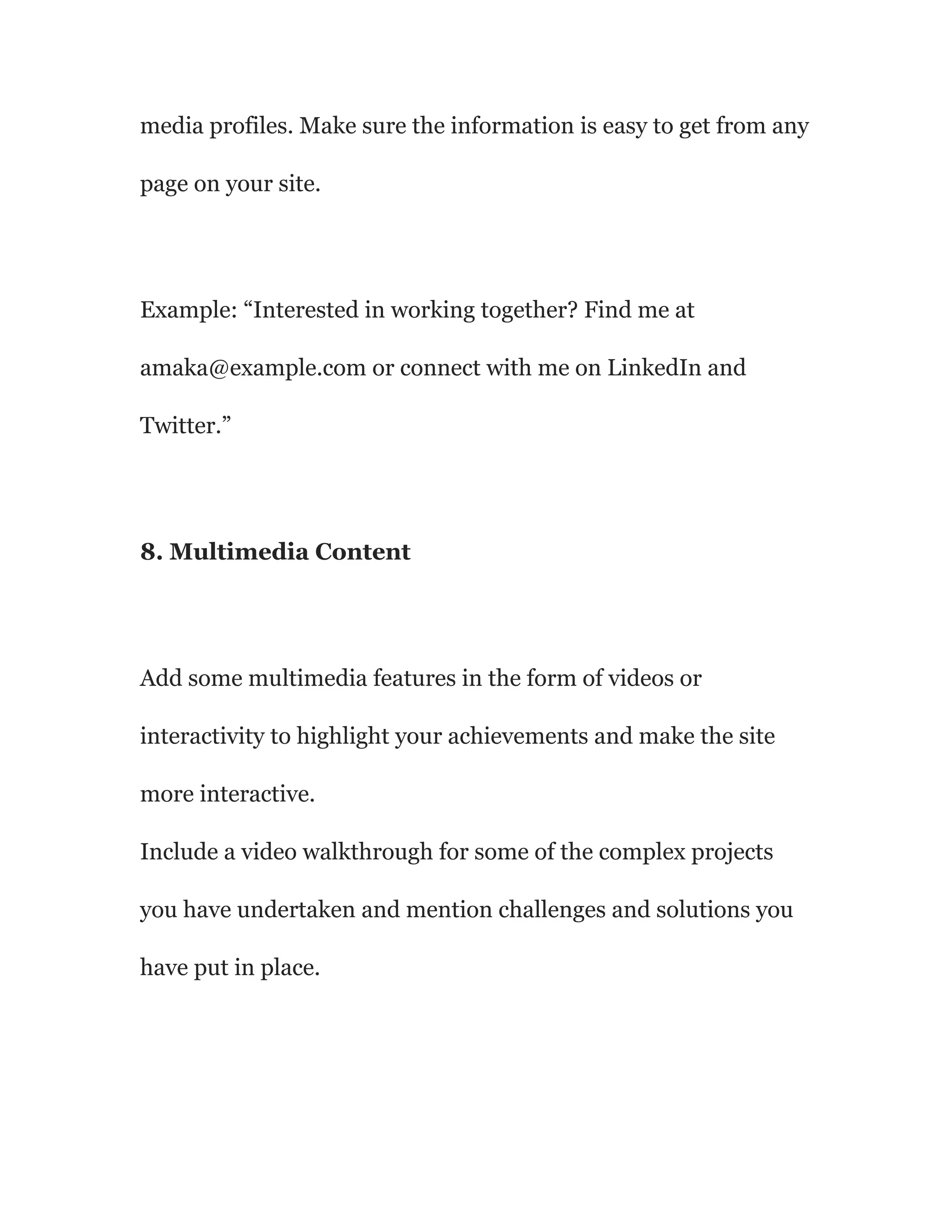 media profiles. Make sure the information is easy to get from any
page on your site.
Example: “Interested in working together? Find me at
amaka@example.com or connect with me on LinkedIn and
Twitter.”
8. Multimedia Content
Add some multimedia features in the form of videos or
interactivity to highlight your achievements and make the site
more interactive.
Include a video walkthrough for some of the complex projects
you have undertaken and mention challenges and solutions you
have put in place.
 