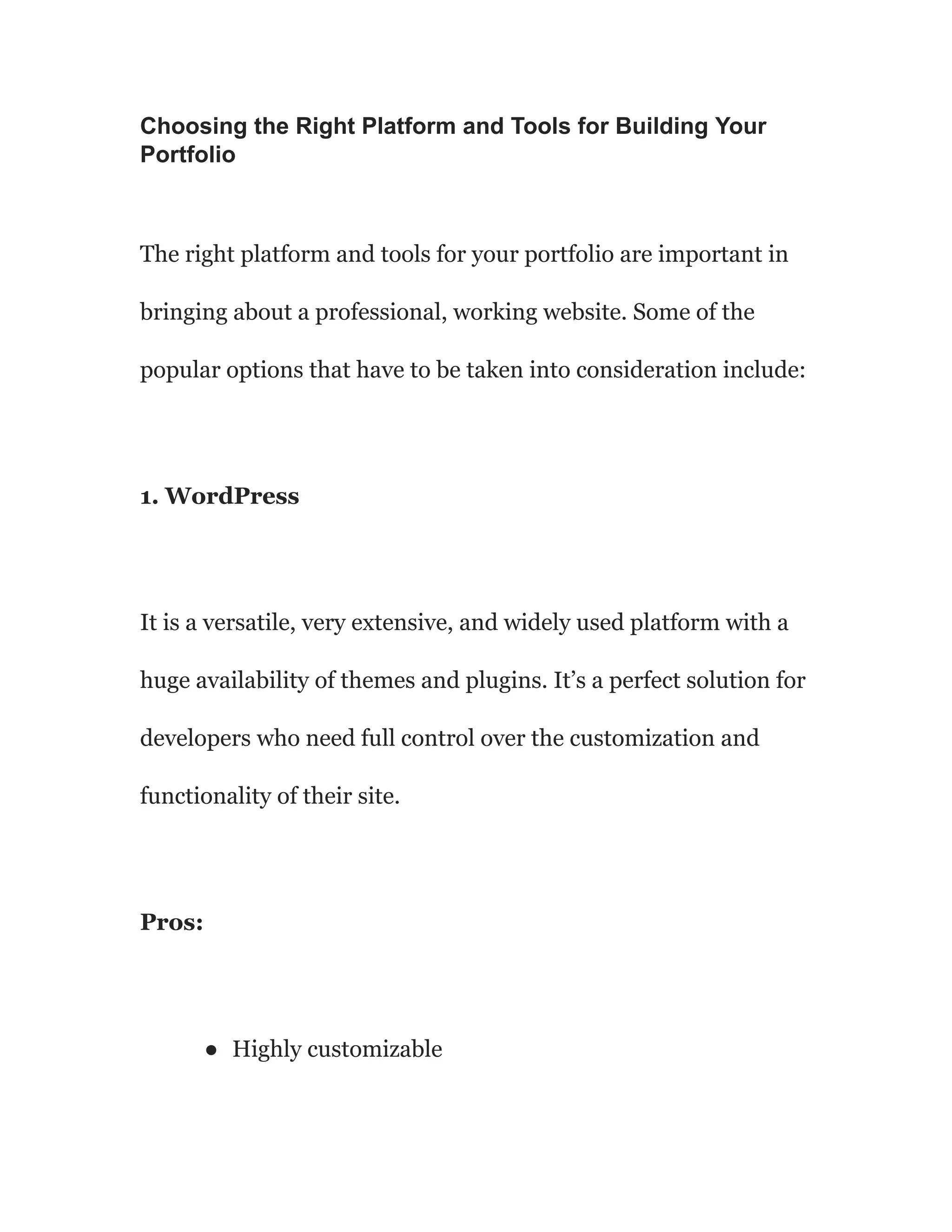 Choosing the Right Platform and Tools for Building Your
Portfolio
The right platform and tools for your portfolio are important in
bringing about a professional, working website. Some of the
popular options that have to be taken into consideration include:
1. WordPress
It is a versatile, very extensive, and widely used platform with a
huge availability of themes and plugins. It’s a perfect solution for
developers who need full control over the customization and
functionality of their site.
Pros:
● Highly customizable
 